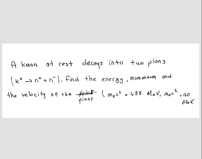 A kaon at rest decoys into tuo pions
(k° -> n* + n . Find the energy, momentum ond
the velocity of the feios
pions
(myc? - 498 Mev, mac- 40
%3D
Me V.
