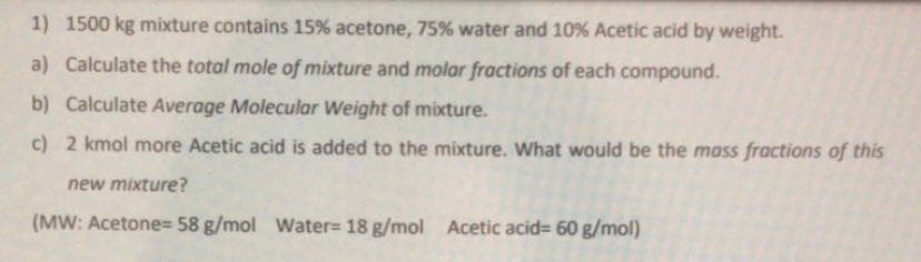 1) 1500 kg mixture contains 15% acetone, 75% water and 10% Acetic acid by weight.
a) Calculate the total mole of mixture and molar fractions of each compound.
b) Calculate Average Molecular Weight of mixture.
c) 2 kmol more Acetic acid is added to the mixture. What would be the mass fractions of this
new mixture?
(MW: Acetone= 58 g/mol Water= 18 g/mol Acetic acid= 60 g/mol)
