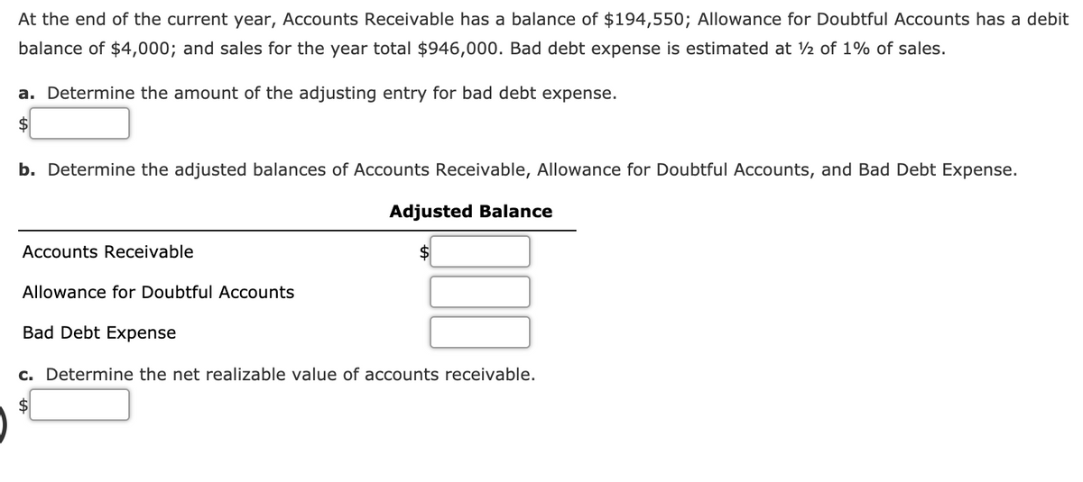 At the end of the current year, Accounts Receivable has a balance of $194,550; Allowance for Doubtful Accounts has a debit
balance of $4,000; and sales for the year total $946,000. Bad debt expense is estimated at ½ of 1% of sales.
a. Determine the amount of the adjusting entry for bad debt expense.
2$
b. Determine the adjusted balances of Accounts Receivable, Allowance for Doubtful Accounts, and Bad Debt Expense.
Adjusted Balance
Accounts Receivable
Allowance for Doubtful Accounts
Bad Debt Expense
c. Determine the net realizable value of accounts receivable.
