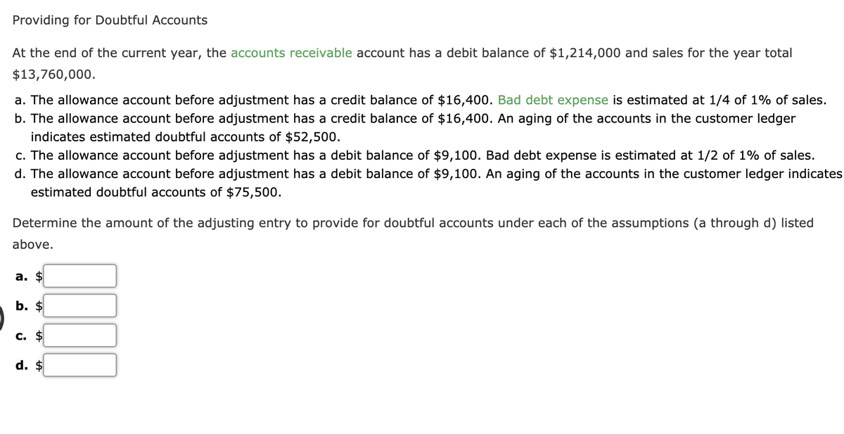 Providing for Doubtful Accounts
At the end of the current year, the accounts receivable account has a debit balance of $1,214,000 and sales for the year total
$13,760,000.
a. The allowance account before adjustment has a credit balance of $16,400. Bad debt expense is estimated at 1/4 of 1% of sales.
b. The allowance account before adjustment has a credit balance of $16,400. An aging of the accounts in the customer ledger
indicates estimated doubtful accounts of $52,500.
c. The allowance account before adjustment has a debit balance of $9,100. Bad debt expense is estimated at 1/2 of 1% of sales.
d. The allowance account before adjustment has a debit balance of $9,100. An aging of the accounts in the customer ledger indicates
estimated doubtful accounts of $75,500.
Determine the amount of the adjusting entry to provide for doubtful accounts under each of the assumptions (a through d) listed
above.
а. $
b. $
c. $
d. $
