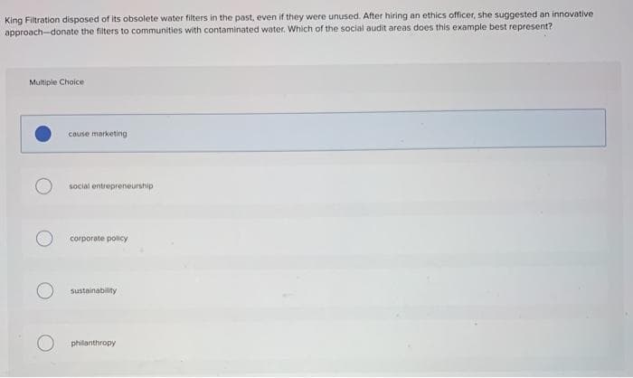 King Filtration disposed of its obsolete water filters in the past, even if they were unused. After hiring an ethics officer, she suggested an innovative
approach-donate the filters to communities with contaminated water. Which of the social audit areas does this example best represent?
Multiple Choice
couse marketing
social entrepreneurship
corporate policy
sustainability
philanthropy
