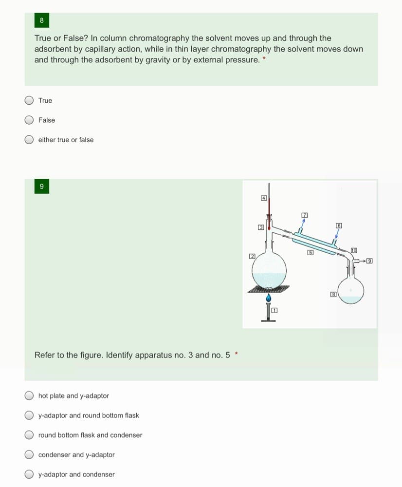 8
True or False? In column chromatography the solvent moves up and through the
adsorbent by capillary action, while in thin layer chromatography the solvent moves down
and through the adsorbent by gravity or by external pressure. *
O True
O False
O either true or false
Refer to the figure. Identify apparatus no. 3 and no. 5 *
hot plate and y-adaptor
O y-adaptor and round bottom flask
O round bottom flask and condenser
O condenser and y-adaptor
O y-adaptor and condenser
O O
O O O
