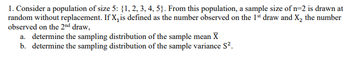 1. Consider a population of size 5: {1, 2, 3, 4, 5}. From this population, a sample size of n=2 is drawn at
random without replacement. If X, is defined as the number observed on the 1st draw and X, the number
observed on the 2nd draw,
a. determine the sampling distribution of the sample mean X
b. determine the sampling distribution of the sample variance S?.
