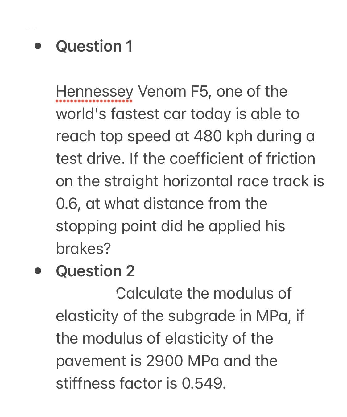 • Question 1
Hennessey Venom F5, one of the
world's fastest car today is able to
reach top speed at 480 kph during a
test drive. If the coefficient of friction
on the straight horizontal race track is
0.6, at what distance from the
stopping point did he applied his
brakes?
Question 2
Calculate the modulus of
elasticity of the subgrade in MPa, if
the modulus of elasticity of the
pavement is 2900 MPa and the
stiffness factor is 0.549.
