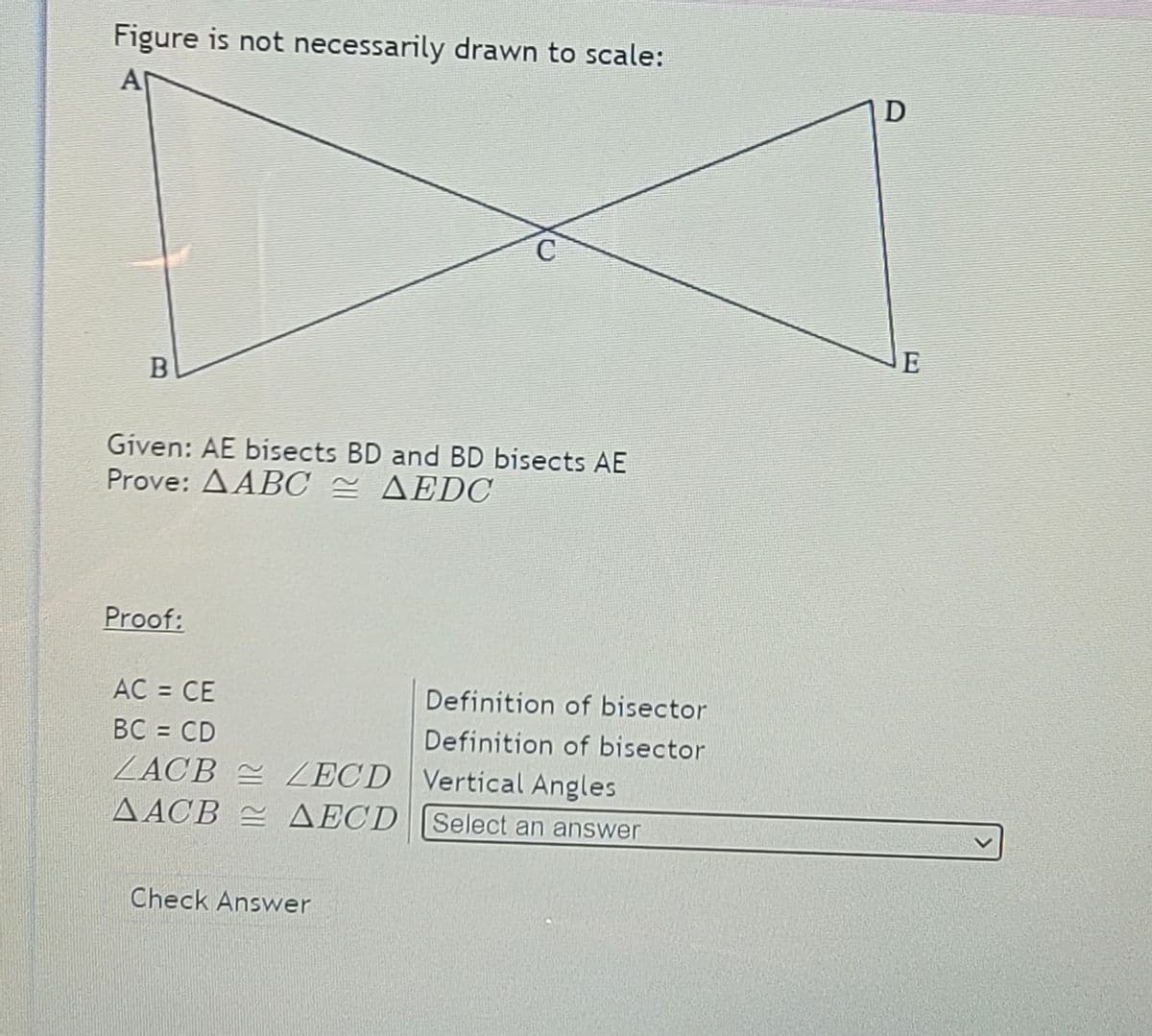 Figure is not necessarily drawn to scale:
A
D
C
Given: AE bisects BD and BD bisects AE
Prove: AABC = AEDOC
Proof:
AC = CE
Definition of bisector
BC = CD
ZACB = ZECD Vertical Angles
ΔΑCB ΔΕCD
Definition of bisector
Select an answer
Check Answer
