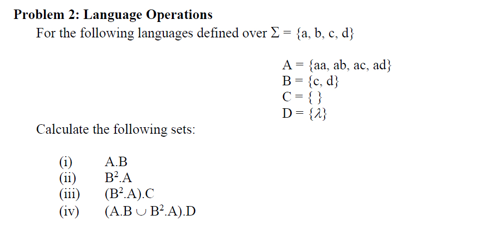Problem 2: Language Operations
For the following languages defined over E = {a, b, c, d}
A = {aa, ab, ac, ad}
B = {c, d}
C = { }
D= {1}
Calculate the following sets:
(i)
(ii)
(iii)
(iv)
А.В
B?.A
(B?.A).C
( Α.ΒυΒ.Α) .D

