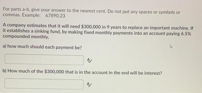 For parts a-b, give your answer to the nearest cent. Do not put any spaces or symbols or
commas. Example: 67890.23
A company estimates that it will need $300,000 in 9 years to replace an important machine. If
it establishes a sinking fund, by making fixed monthly payments into an account paying 6.5%
compounded monthly,
a) how much should each payment be?
b) How much of the $300,000 that is in the account in the end will be interest?
