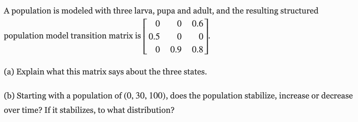 A population is modeled with three larva, pupa and adult, and the resulting structured
0.6
population model transition matrix is 0.5
0.9
0.8
(a) Explain what this matrix says about the three states.
(b) Starting with a population of (0, 30, 100), does the population stabilize, increase or decrease
over time? If it stabilizes, to what distribution?
