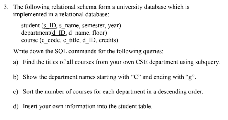 3. The following relational schema form a university database which is
implemented in a relational database:
student (s ID, s_name, semester, year)
department(d_ID, d_name, floor)
course (c_code, c_title, d_ID, credits)
Write down the SQL commands for the following queries:
a) Find the titles of all courses from your own CSE department using subquery.
b) Show the department names starting with “C" and ending with “g".
c) Sort the number of courses for each department in a descending order.
d) Insert your own information into the student table.
