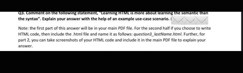 Q3. Comment on the following statement, "Learning HTML Is more about learning the semantic than
the syntax". Explain your answer with the help of an example use-case scenario.
Note: the first part of this answer will be in your main PDF file. For the second half if you choose to write
HTML code, then include the .html file and name it as follows: question3_lastName.html. Further, for
part 2, you can take screenshots of your HTML code and include it in the main PDF file to explain your
answer.
