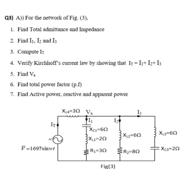 Q3) A) For the network of Fig. (3),
1. Find Total admittance and Impedance
2. Find I1, I2 and I3
3. Compute IT
4. Verify Kirchhoff's current law by showing that IT I1+ I2+ I3
5. Find Vx
6. Find total power factor (p.f)
7. Find Active power, reactive and apparent power
XL4=30 Vx
I3
IT
TXci=60
XL1=20
XL3=60
XL2=60
V =1697sinwr
R1=30
ER2=80
Xc3=20
Fig(3)
