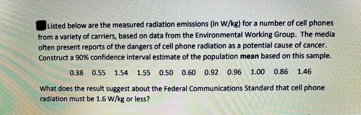Listed below are the measured radiation emissions (in W/kg) for a number of cell phones
from a variety of carriers, based on data from the Environmental Working Group. The media
often present reports of the dangers of cell phone radiation as a potential cause of cancer.
Construct a 90% confidence interval estimate of the population mean based on this sample.
0.38
0.55
1.54
1.55 0.50 0.60 0.92 0.96 1.00 0.86 1.46
What does the result suggest about the Federal Communications Standard that cell phone
radiation must be 1.6 W/kg or less?
