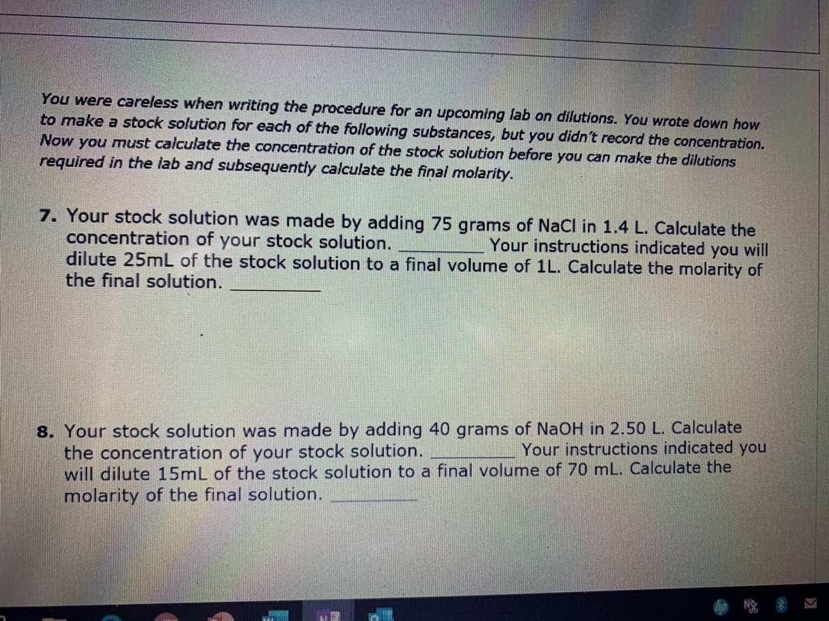 You were careless when writing the procedure for an upcoming lab on dilutions. You wrote down how
to make a stock solution for each of the following substances, but you didn't record the concentration.
Now you must calculate the concentration of the stock solution before you can make the dilutions
required in the lab and subsequently calculate the final molarity.
7. Your stock solution was made by adding 75 grams of NaCl in 1.4 L. Calculate the
concentration of your stock solution.
dilute 25mL of the stock solution to a final volume of 1L. Calculate the molarity of
the final solution.
Your instructions indicated you will
8. Your stock solution was made by adding 40 grams of NaOH in 2.50 L. Calculate
the concentration of your stock solution.
will dilute 15mL of the stock solution to a final volume of 70 mL. Calculate the
molarity of the final solution.
Your instructions indicated you
