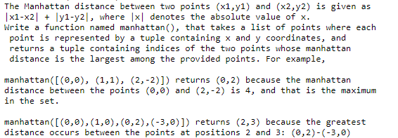 The Manhattan distance between two points (x1,y1) and (x2,y2) is given as
|x1-x2| + ly1-y2|, where |x| denotes the absolute value of x.
Write a function named manhattan (), that takes a list of points where each
point is represented by a tuple containing x and y coordinates, and
returns a tuple containing indices of the two points whose manhattan
distance is the largest among the provided points. For example,
manhattan([(e,0), (1,1), (2, -2)]) returns (0,2) because the manhattan
distance between the points (0,0) and (2,-2) is 4, and that is the maximum
in the set.
manhattan([(0,0), (1,0), (0,2), (-3,0)]) returns (2,3) because the greatest
distance occurs between the points at positions 2 and 3: (0,2)-(-3,0)
