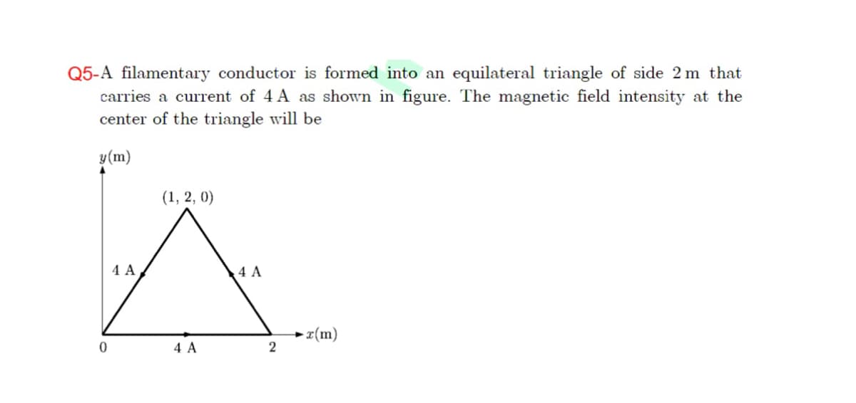 Q5-A filamentary conductor is formed into an equilateral triangle of side 2 m that
carries a current of 4 A as shown in figure. The magnetic field intensity at the
center of the triangle will be
y(m)
(1, 2, 0)
4 A
4 A
+ z(m)
4 A
