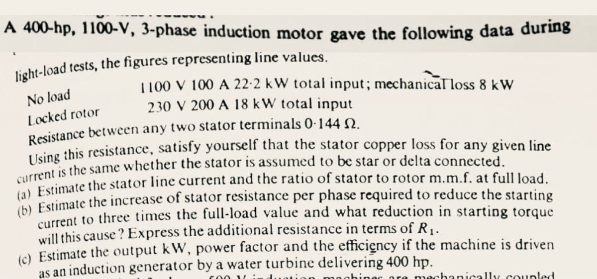 A 400-hp, 1100-V, 3-phase induction motor gave the following data during
light-load tests, the figures representing line values.
1100 V 100 A 22-2 kW total input; mechanical loss 8 kW
No load
230 V 200 A 18 kW total input
Locked rotor
Resistance between any two stator terminals 0·144 N.
LUsing this resistance, satisfy yourself that the stator copper loss for any given line
rrent is the same whether the stator is assumed to be star or delta connected.
C Estimate the stator line current and the ratio of stator to rotor m.m.f. at full load.
Estimate the increase of stator resistance per phase required to reduce the starting
urrent to three times the full-load value and what reduction in starting torque
will this cause? Express the additional resistance in terms of R1.
() Estimate the output kW, power factor and the efficiency if the machine is driven
as an induction generator by a water turbine delivering 400 hp.
an mochines are mechanically coupled
