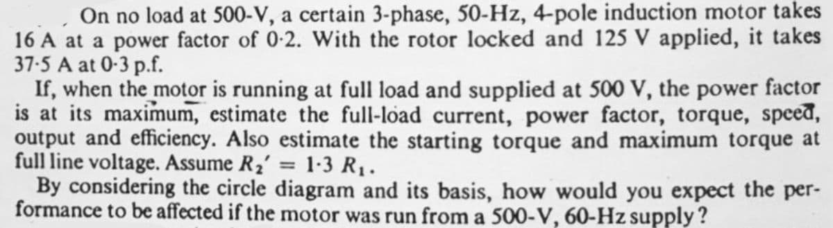 On no load at 500-V, a certain 3-phase, 50-Hz, 4-pole induction motor takes
16 A at a power factor of 0-2. With the rotor locked and 125 V applied, it takes
37-5 A at 0-3 p.f.
If, when the motor is running at full load and supplied at 500 V, the power factor
is at its maximum, estimate the full-load current, power factor, torque, speed,
output and efficiency. Also estimate the starting torque and maximum torque at
full line voltage. Assume R2' = 1-3 R1.
By considering the circle diagram and its basis, how would you expect the per-
formance to be affected if the motor was run from a 500-V, 60-Hz supply?
