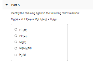 • Part A
Identify the reducing agent in the following redox reaction:
Mg(s) + 2HCI(aq) = MgCl,(aq) + H,(g)
O H(aq)
o crrag)
O Mg(s)
O MgCl,(aq)
O H,(g)
