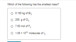 Which of the following has the smallest mass?
O 0.150 kg of Br,
O 255. g of Cl,
O 7.50 mol of F,
O 1.05 x 1024 molecules of I,
