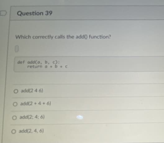 Question 39
Which correctly calls the add(0 function?
0.
def add(a, b, c):
return a +b+
O add(2 4 6)
O add(2 + 4 + 6)
O add(2: 4; 6)
O add(2, 4, 6)
