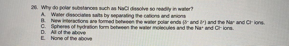 26. Why do polar substances such as NaCI dissolve so readily in water?
Water dissociates salts by separating the cations and anions
B. New interactions are formed between the water polar ends (8- and &+) and the Na+ and CF ions.
C. Spheres of hydration form between the water molecules and the Na+ and CH ions.
D.
A.
All of the above
E. None of the above
