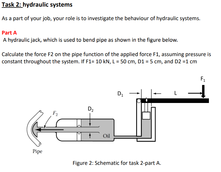 Task 2: hydraulic systems
As a part of your job, your role is to investigate the behaviour of hydraulic systems.
Part A
A hydraulic jack, which is used to bend pipe as shown in the figure below.
Calculate the force F2 on the pipe function of the applied force F1, assuming pressure is
constant throughout the system. If F1= 10 kN, L = 50 cm, D1 = 5 cm, and D2 =1 cm
F1
D1
L
D2
F2
Oil
Pipe
Figure 2: Schematic for task 2-part A.
