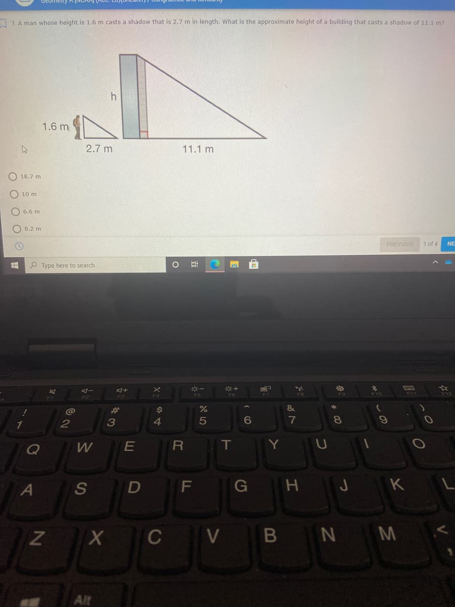 LA man whose height is 1.6 m casts a shadow that is 2.7 m in length. What is the approximate height of a building that casts a shadow of 11,1 m?
1.6 m
2.7 m
11.1 m
O 18.7 m
O 10 m
O 6.6 m
O 8.2 m
PREVIOUS
1 of 4
NE
P Type here to search
F6
F10
F12
F7
F3
@
并
2$
&
1
2
4
7
W
T
Y U
S
F
G H J K L
X C V
B N M
Alt
