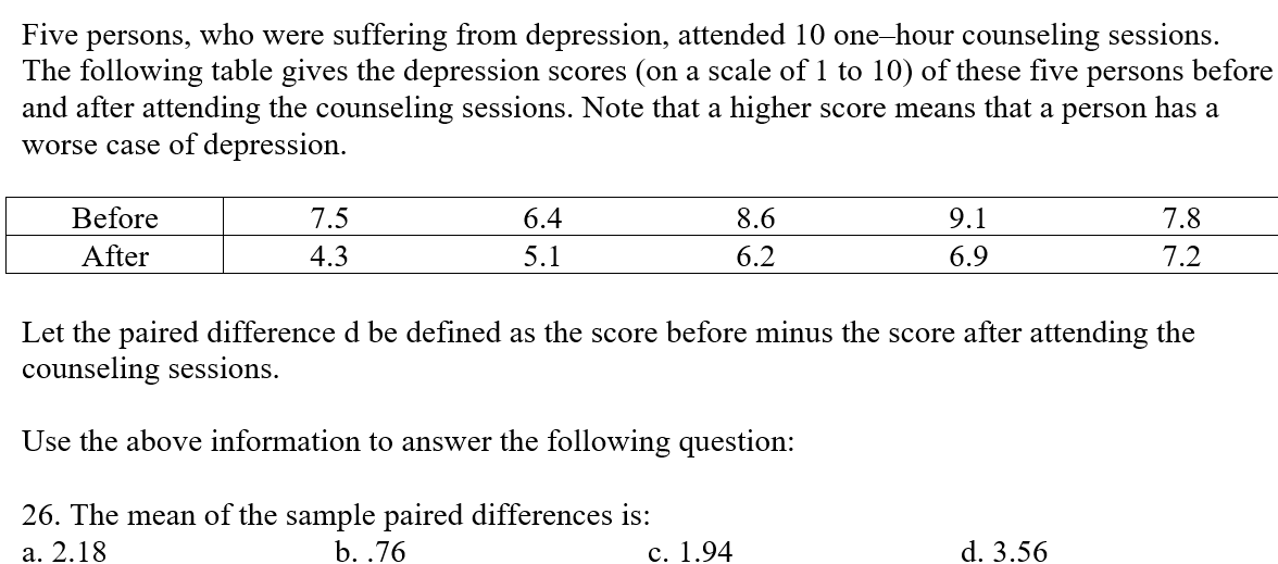 Five persons, who were suffering from depression, attended 10 one-hour counseling sessions.
The following table gives the depression scores (on a scale of 1 to 10) of these five persons before
and after attending the counseling sessions. Note that a higher score means that a person has a
worse case of depression.
Before
7.5
6.4
8.6
9.1
7.8
After
4.3
5.1
6.2
6.9
7.2
Let the paired difference d be defined as the score before minus the score after attending the
counseling sessions.
Use the above information to answer the following question:
26. The mean of the sample paired differences is:
b. .76
a. 2.18
c. 1.94
d. 3.56
