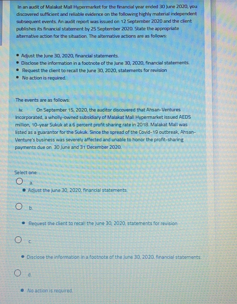 In an audit of Malakat Mall Hypermarket for the financial year ended 30 June 2020, you
discovered sufficient and reliable evidence on the following highly material independent
subsequent events. An audit report was issued on 12 September 2020 and the client
publishes its financial statement by 25 September 2020. State the appropriate
alternative action for the situation. The alternative actions are as follows:
• Adjust the June 30, 2020, financial statements.
• Disclose the information in a footnote of the June 30, 2020, financial statements.
• Request the client to recall the June 30, 2020, statements for revision
• No action is required.
The events are as follows.
iv.
On September 15, 2020, the auditor discovered that Ahsan-Ventures
Incorporated, a wholly-owned subsidiary of Malakat Mall Hypermarket issued AED5
million, 10-year Sukuk at a 6 percent profit sharing rate in 2018. Malakat Mall was
listed as a guarantor for the Sukuk. Since the spread of the Covid-19 outbreak, Ahsan-
Venture's business was severely affected and unable to honor the profit-sharing
payments due on 30 June and 31 December 2020.
Select one:
a.
• Adjust the June 30, 2020, financial statements.
• Request the client to recall the June 30, 2020, statements for revision
C.
• Disclose the information ina footnote of the June 30, 2020, financial statements.
• No action is required.
