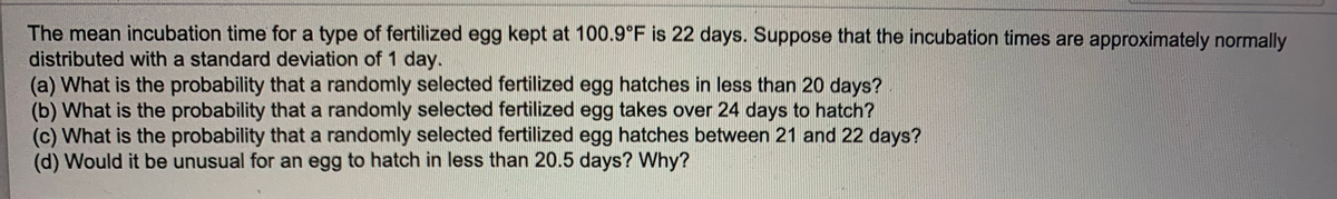 The mean incubation time for a type of fertilized egg kept at 100.9°F is 22 days. Suppose that the incubation times are approximately normally
distributed with a standard deviation of 1 day.
(a) What is the probability that a randomly selected fertilized egg hatches in less than 20 days?
(b) What is the probability that a randomly selected fertilized egg takes over 24 days to hatch?
(c) What is the probability that a randomly selected fertilized egg hatches between 21 and 22 days?
(d) Would it be unusual for an egg to hatch in less than 20.5 days? Why?
