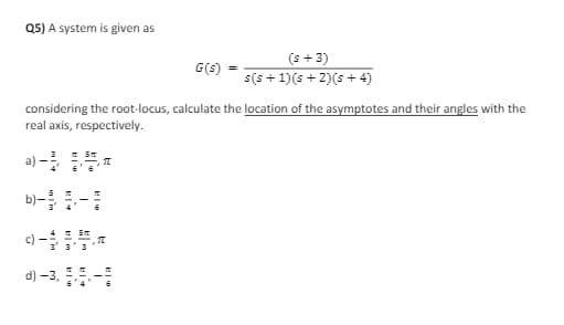 Q5) A system is given as
Sm
3' 3' 3
considering the root-locus, calculate the location of the asymptotes and their angles with the
real axis, respectively.
a) -3,
T
G(s)
d) -3, -
(s + 3)
s(s+1)(s+2)(s+4)