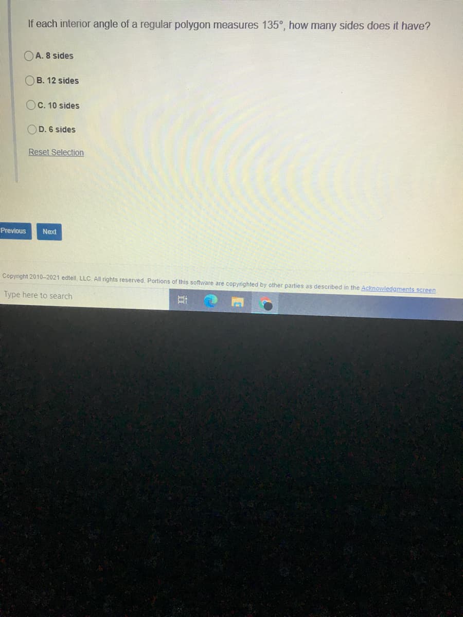 If each interior angle of a regular polygon measures 135°, how many sides does it have?
OA. 8 sides
OB. 12 sides
OC. 10 sides
OD. 6 sides
Reset Selection
Previous
Next
Copyright 2010-2021 edtell, LLC. All rights reserved. Portions of this software are copyrighted by other parties as described in the Acknowledgments screen
Type here to search

