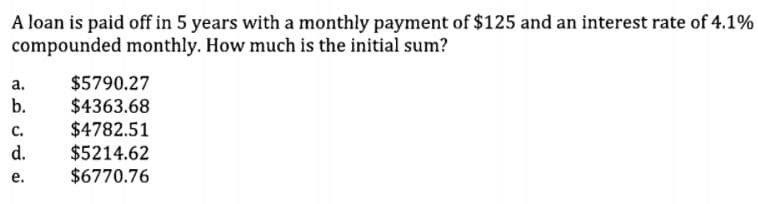 A loan is paid off in 5 years with a monthly payment of $125 and an interest rate of 4.1%
compounded monthly. How much is the initial sum?
$5790.27
$4363.68
$4782.51
$5214.62
$6770.76
а.
b.
с.
d.
е.
