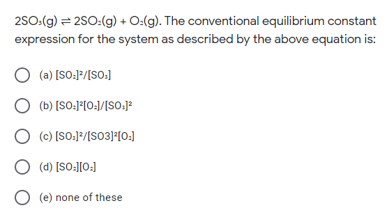2SO:(g) = 2SO2:(g) + O:(g). The conventional equilibrium constant
expression for the system as described by the above equation is:
(a) [SO:]²/[SO:]
(b) [SO:J?[O:]/[SO:]?
(c) [SO:]?/[SO3]?[O:]
(d) [SO:][O:]
O (e) none of these
