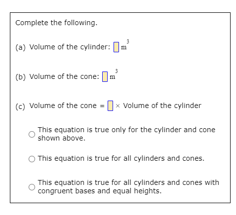 Complete the following.
3
(a) Volume of the cylinder: ]:
3
(b) Volume of the cone: Im
(c) Volume of the cone = x Volume of the cylinder
This equation is true only for the cylinder and cone
shown above.
This equation is true for all cylinders and cones.
This equation is true for all cylinders and cones with
congruent bases and equal heights.
