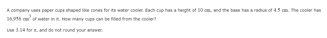 A company uses paper cups shaped like cones for its water cooler. Each cup has a height of 10 cm, and the base has a radius of 4.5 cm. The cooler has
3
16,956 cm of water in it. How many cups can be filled from the cooler?
Use 3.14 for T, and do not round your answer.
