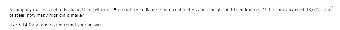 A company makes steel rods shaped like cylinders. Each rod has a diameter of 6 centimeters and a height of 40 centimeters. If the company used 48,607.2 cm
of steel, how many rods did it make?
Use 3.14 for TT, and do not round your answer.
