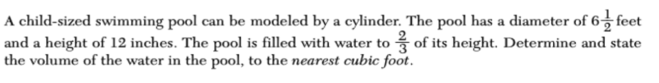 A child-sized swimming pool can be modeled by a cylinder. The pool has a diameter of 6, feet
and a height of 12 inches. The pool is filled with water to of its height. Determine and state
the volume of the water in the pool, to the nearest cubic foot.
