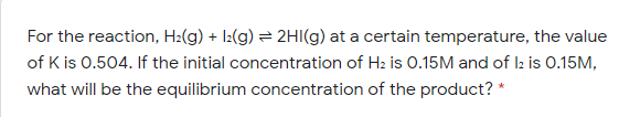 For the reaction, H2(g) + I:(g) = 2HI(g) at a certain temperature, the value
of K is 0.504. If the initial concentration of H2 is 0.15M and of Iz is 0.15M,
what will be the equilibrium concentration of the product? *
