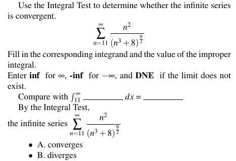 Use the Integral Test to determine whether the infinite series
is convergent.
n²
Σ
n=11 (n³ +8)?
Fill in the corresponding integrand and the value of the improper
integral.
Enter inf for o, -inf for -o, and DNE if the limit does not
exist.
Compare with Si
By the Integral Test,
n?
the infinite series E
dx =
n=11 (n3 + 8)?
• A. converges
• B. diverges
