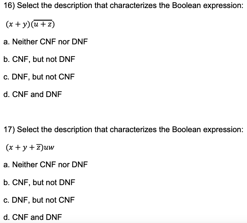 16) Select the description that characterizes the Boolean expression:
(x + y)(u+z)
a. Neither CNF nor DNF
b. CNF, but not DNF
c. DNF, but not CNF
d. CNF and DNF
17) Select the description that characterizes the Boolean expression:
(x + y +z)uw
a. Neither CNF nor DNF
b. CNF, but not DNF
c. DNF, but not CNF
d. CNF and DNF
