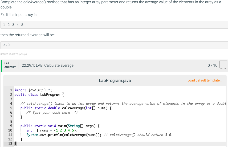 Complete the calcAverage() method that has an integer array parameter and returns the average value of the elements in the array as a
double.
Ex: If the input array is:
1 2 3 4 5
then the returned average will be:
3.0
365076.2342078.qx3zay7
LAB
22.29.1: LAB: Calculate average
0/10
АCTIVITY
LabProgram.java
Load default template..
1 import java.util.*;
2 public class LabProgram {
3
// calcAverage() takes in an int array and returns the average value of elements in the array as a doubl
public static double calcAverage(int[] nums) {
/* Type your code here. */
}
5
6.
7
8
public static void main(String[] args) {
int O nums = {1,2,3,4,5};
System.out.println(calcAverage(nums)); // calcAverage() should return 3.0.
}
9
10
11
12
13 }
