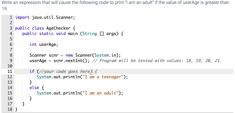 Write an expression that will cause the following code to print "I am an adult" if the value of userAge is greater than
19.
1 import java.util.Scanner;
3 public class AgeChecker {
public static void main (String ] args) {
4
int userAge;
7
Scanner scnr = new Scanner(System.in);
userAge = scnr.nextInt(); // Program will be tested with values: 18, 19, 20, 21.
8
9
10
if (//your code goes here) {
System.out.println("I am a teenager");
}
else {
System.out.println("I am an adult");
}
}
11
12
13
14
15
16
17
18 }
