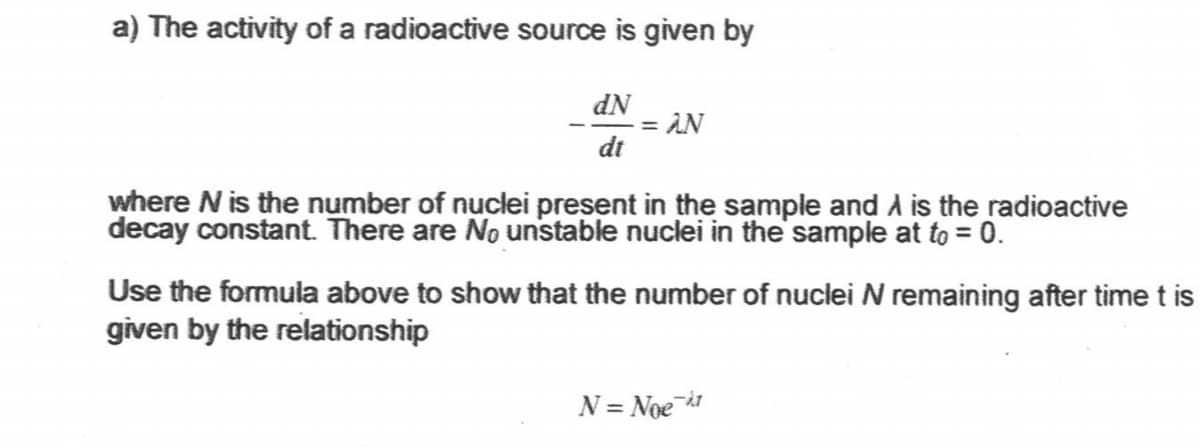a) The activity of a radioactive source is given by
dN
= AN
dt
where N is the number of nuclei present in the sample and A is the radioactive
decay constant. There are No unstable nuclei in the sample at to = 0.
Use the formula above to show that the number of nuclei N remaining after time t is
given by the relationship
N = Noe a
