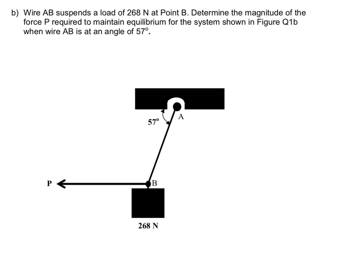 b) Wire AB suspends a load of 268 N at Point B. Determine the magnitude of the
force P required to maintain equilibrium for the system shown in Figure Q1b
when wire AB is at an angle of 57⁰.
A
57⁰
P
B
268 N