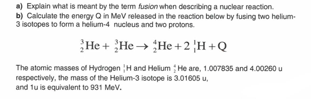 a) Explain what is meant by the term fusion when describing a nuclear reaction.
b) Calculate the energy Q in MeV released in the reaction below by fusing two helium-
3 isotopes to form a helium-4 nucleus and two protons.
He
He He + 2H+Q
The atomic masses of Hydrogen H and Helium He are, 1.007835 and 4.00260 u
respectively, the mass of the Helium-3 isotope is 3.01605 u,
and 1u is equivalent to 931 MeV.