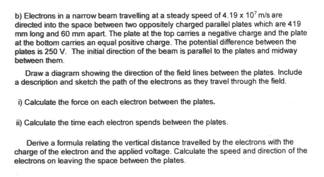 b) Electrons in a narrow beam travelling at a steady speed of 4.19 x 107 m/s are
directed into the space between two oppositely charged parallel plates which are 419
mm long and 60 mm apart. The plate at the top carries a negative charge and the plate
at the bottom carries an equal positive charge. The potential difference between the
plates is 250 V. The initial direction of the beam is parallel to the plates and midway
between them.
Draw a diagram showing the direction of the field lines between the plates. Include
a description and sketch the path of the electrons as they travel through the field.
i) Calculate the force on each electron between the plates.
ii) Calculate the time each electron spends between the plates.
Derive a formula relating the vertical distance travelled by the electrons with the
charge of the electron and the applied voltage. Calculate the speed and direction of the
electrons on leaving the space between the plates.