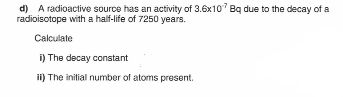 d) A radioactive source has an activity of 3.6x107 Bq due to the decay of a
radioisotope with a half-life of 7250 years.
Calculate
i) The decay constant
ii) The initial number of atoms present.