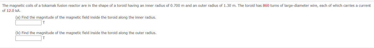 The magnetic coils of a tokamak fusion reactor are in the shape of a toroid having an inner radius of 0.700 m and an outer radius of 1.30 m. The toroid has 860 turns of large-diameter wire, each of which carries a current
of 12.0 kA.
(a) Find the magnitude of the magnetic field inside the toroid along the inner radius.
(b) Find the magnitude of the magnetic field inside the toroid along the outer radius.
