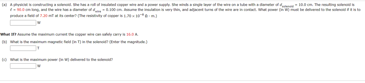 (a) A physicist is constructing a solenoid. She has a roll of insulated copper wire and a power supply. She winds a single layer of the wire on a tube with a diameter of dolencid = 10.0 cm. The resulting solenoid is
e = 90.0 cm long, and the wire has a diameter of dire = 0.100 cm. Assume the insulation is very thin, and adjacent turns of the wire are in contact. What power (in W) must be delivered to the solenoid if it is to
produce a field of 7.20 mT at its center? (The resistivity of copper is 1.70 × 10-8 0· m.)
What If? Assume the maximum current the copper wire can safely carry is 16.0 A.
(b) What is the maximum magnetic field (in T) in the solenoid? (Enter the magnitude.)
(c) What is the maximum power (in W) delivered to the solenoid?
W
